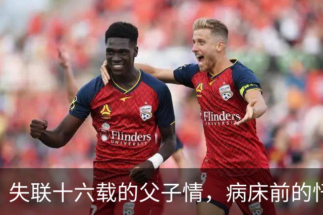 失联十六载的父子情，病床前的忏悔与无奈